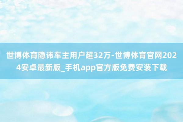 世博体育隐讳车主用户超32万-世博体育官网2024安卓最新版_手机app官方版免费安装下载