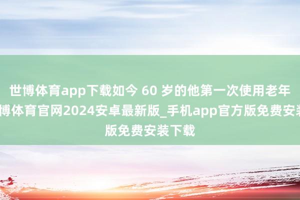 世博体育app下载如今 60 岁的他第一次使用老年卡-世博体育官网2024安卓最新版_手机app官方版免费安装下载