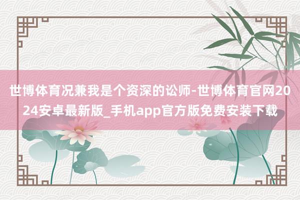 世博体育况兼我是个资深的讼师-世博体育官网2024安卓最新版_手机app官方版免费安装下载