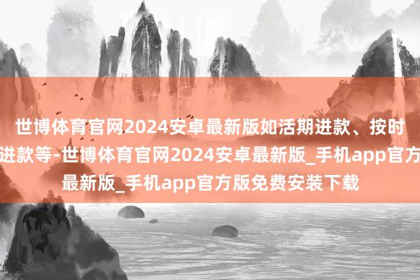 世博体育官网2024安卓最新版如活期进款、按时进款、大额按时进款等-世博体育官网2024安卓最新版_手机app官方版免费安装下载