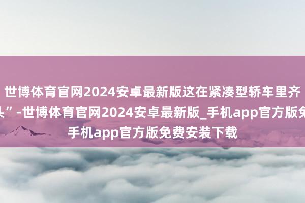 世博体育官网2024安卓最新版这在紧凑型轿车里齐全是“大块头”-世博体育官网2024安卓最新版_手机app官方版免费安装下载