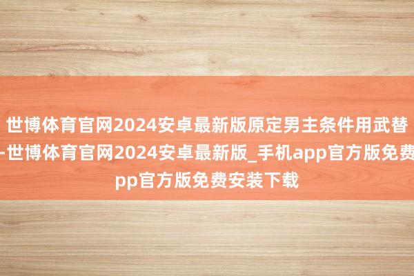 世博体育官网2024安卓最新版原定男主条件用武替被导演怼-世博体育官网2024安卓最新版_手机app官方版免费安装下载