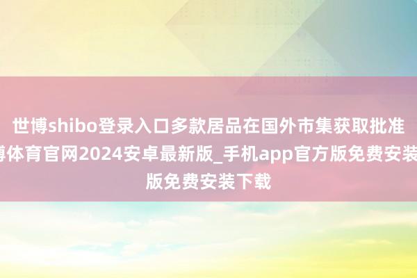 世博shibo登录入口多款居品在国外市集获取批准-世博体育官网2024安卓最新版_手机app官方版免费安装下载
