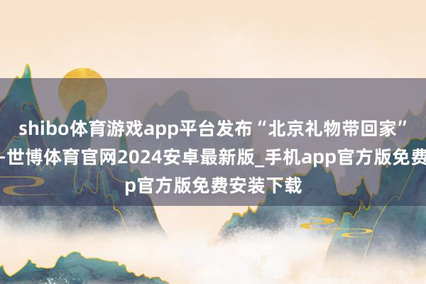 shibo体育游戏app平台发布“北京礼物带回家”新春礼单-世博体育官网2024安卓最新版_手机app官方版免费安装下载