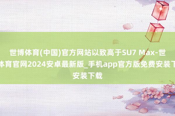 世博体育(中国)官方网站以致高于SU7 Max-世博体育官网2024安卓最新版_手机app官方版免费安装下载