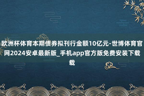 欧洲杯体育本期债券拟刊行金额10亿元-世博体育官网2024安卓最新版_手机app官方版免费安装下载