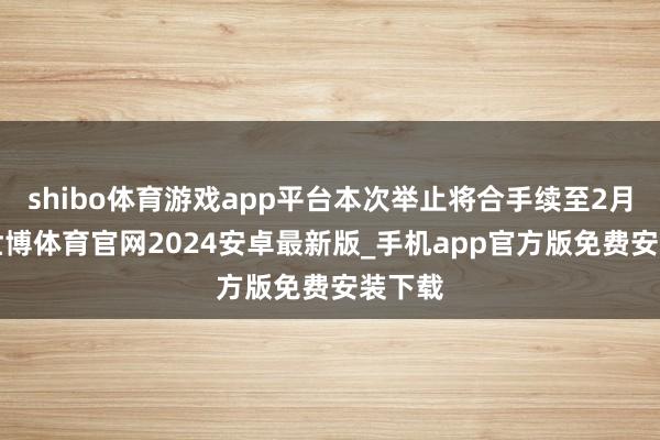 shibo体育游戏app平台本次举止将合手续至2月4日-世博体育官网2024安卓最新版_手机app官方版免费安装下载