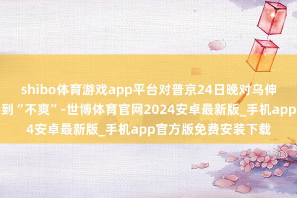 shibo体育游戏app平台对普京24日晚对乌伸开军事打击的活动感到“不爽”-世博体育官网2024安卓最新版_手机app官方版免费安装下载