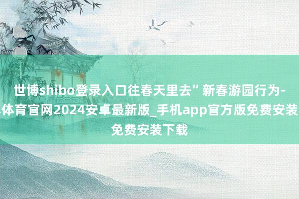 世博shibo登录入口往春天里去”新春游园行为-世博体育官网2024安卓最新版_手机app官方版免费安装下载