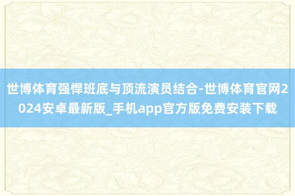 世博体育强悍班底与顶流演员结合-世博体育官网2024安卓最新版_手机app官方版免费安装下载