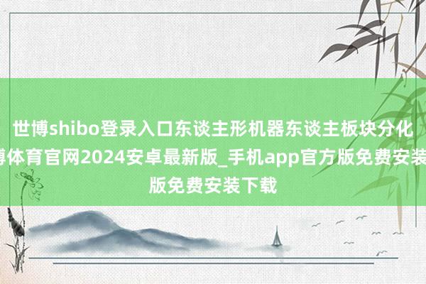 世博shibo登录入口东谈主形机器东谈主板块分化-世博体育官网2024安卓最新版_手机app官方版免费安装下载