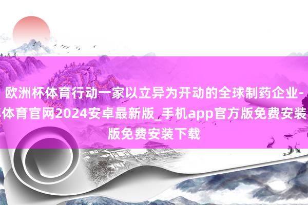欧洲杯体育行动一家以立异为开动的全球制药企业-世博体育官网2024安卓最新版_手机app官方版免费安装下载