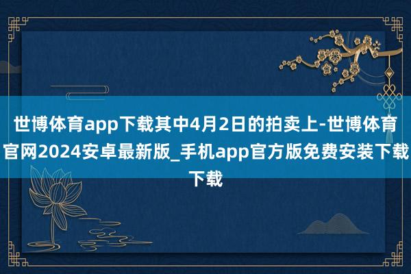 世博体育app下载其中4月2日的拍卖上-世博体育官网2024安卓最新版_手机app官方版免费安装下载