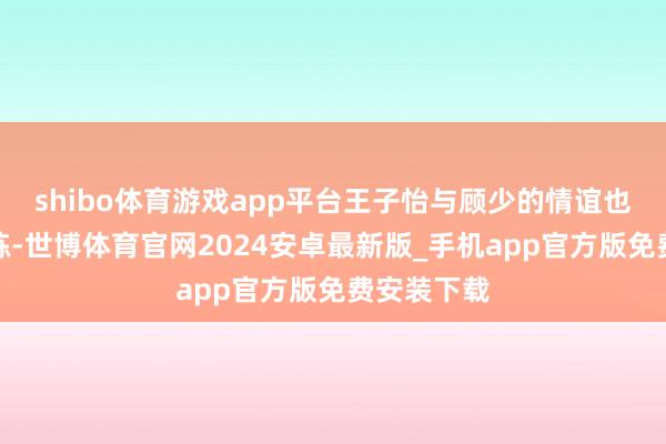 shibo体育游戏app平台王子怡与顾少的情谊也濒临着历练-世博体育官网2024安卓最新版_手机app官方版免费安装下载