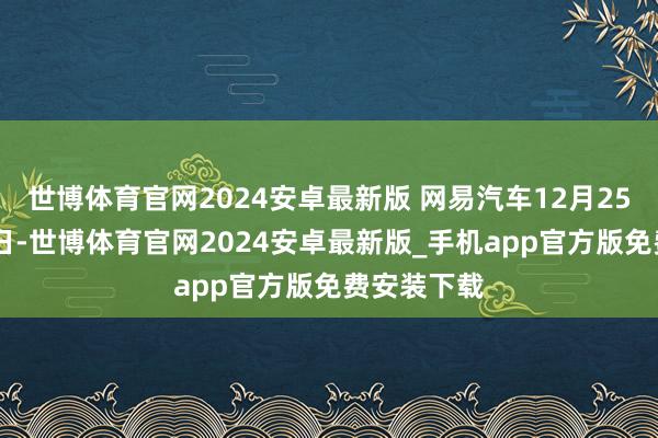 世博体育官网2024安卓最新版 网易汽车12月25日报谈 近日-世博体育官网2024安卓最新版_手机app官方版免费安装下载