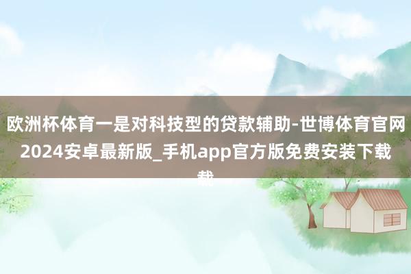欧洲杯体育一是对科技型的贷款辅助-世博体育官网2024安卓最新版_手机app官方版免费安装下载