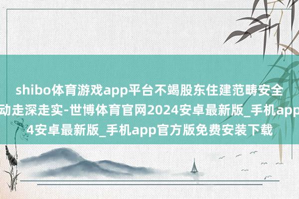 shibo体育游戏app平台不竭股东住建范畴安全坐褥治本攻坚三年活动走深走实-世博体育官网2024安卓最新版_手机app官方版免费安装下载