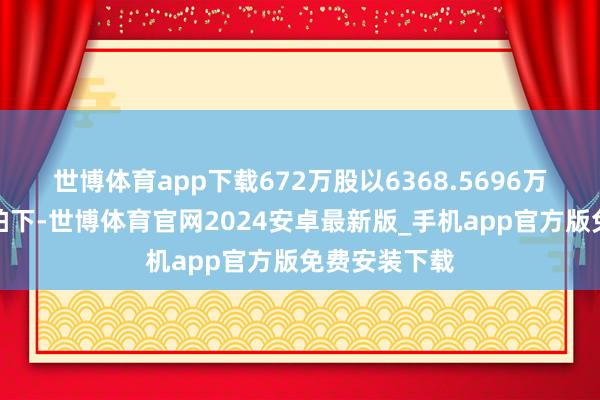 世博体育app下载672万股以6368.5696万元被张庆北拍下-世博体育官网2024安卓最新版_手机app官方版免费安装下载
