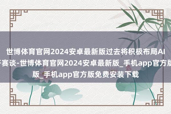 世博体育官网2024安卓最新版过去将积极布局AI+智能铺张电子赛谈-世博体育官网2024安卓最新版_手机app官方版免费安装下载