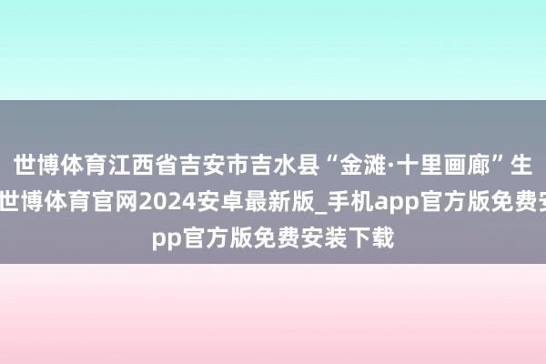 世博体育江西省吉安市吉水县“金滩·十里画廊”生态廊谈-世博体育官网2024安卓最新版_手机app官方版免费安装下载
