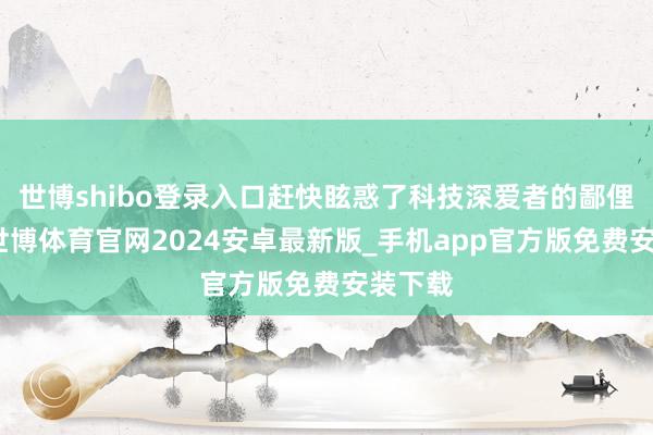 世博shibo登录入口赶快眩惑了科技深爱者的鄙俚讲理-世博体育官网2024安卓最新版_手机app官方版免费安装下载