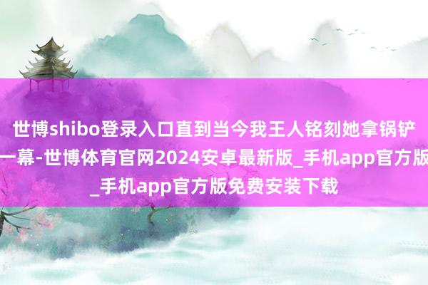 世博shibo登录入口直到当今我王人铭刻她拿锅铲扇赵今麦的那一幕-世博体育官网2024安卓最新版_手机app官方版免费安装下载