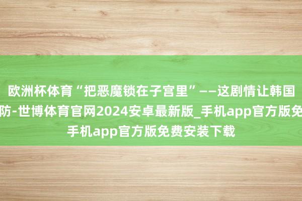 欧洲杯体育“把恶魔锁在子宫里”——这剧情让韩国网友集体破防-世博体育官网2024安卓最新版_手机app官方版免费安装下载