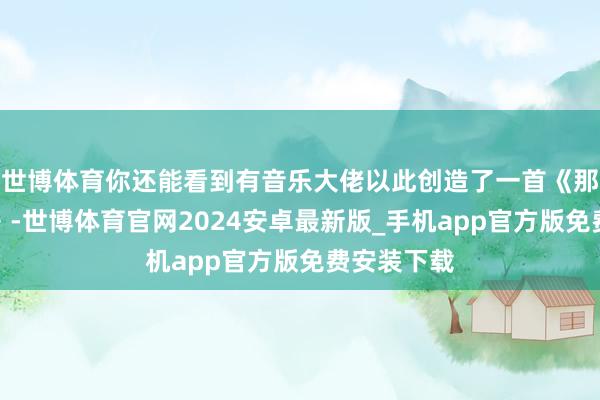 世博体育你还能看到有音乐大佬以此创造了一首《那刻夏之歌》-世博体育官网2024安卓最新版_手机app官方版免费安装下载