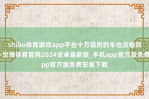 shibo体育游戏app平台十万级别的车也没卷到这个份上-世博体育官网2024安卓最新版_手机app官方版免费安装下载
