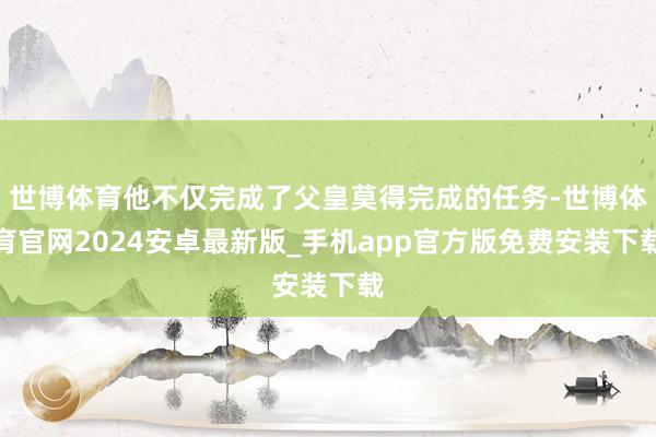 世博体育他不仅完成了父皇莫得完成的任务-世博体育官网2024安卓最新版_手机app官方版免费安装下载