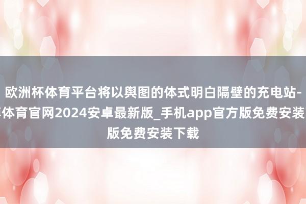 欧洲杯体育平台将以舆图的体式明白隔壁的充电站-世博体育官网2024安卓最新版_手机app官方版免费安装下载