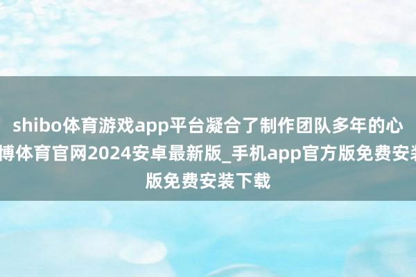 shibo体育游戏app平台凝合了制作团队多年的心血-世博体育官网2024安卓最新版_手机app官方版免费安装下载