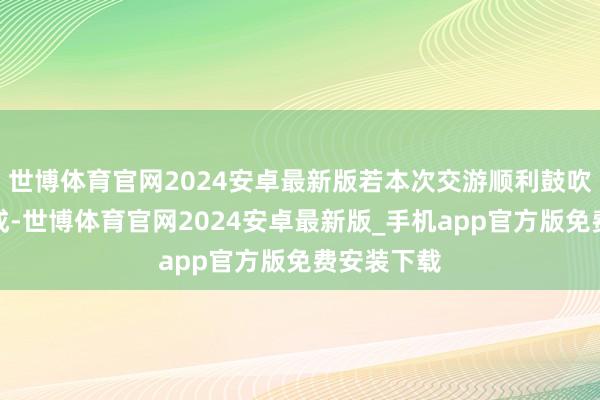 世博体育官网2024安卓最新版若本次交游顺利鼓吹并实行完成-世博体育官网2024安卓最新版_手机app官方版免费安装下载