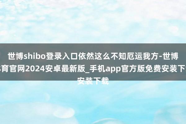 世博shibo登录入口依然这么不知厄运我方-世博体育官网2024安卓最新版_手机app官方版免费安装下载