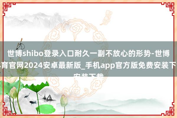世博shibo登录入口耐久一副不放心的形势-世博体育官网2024安卓最新版_手机app官方版免费安装下载
