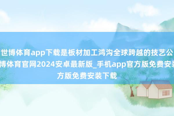 世博体育app下载是板材加工鸿沟全球跨越的技艺公司-世博体育官网2024安卓最新版_手机app官方版免费安装下载