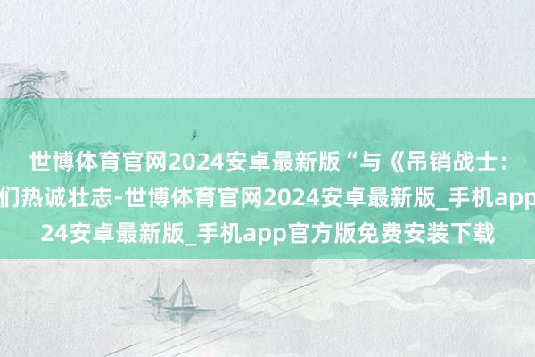 世博体育官网2024安卓最新版“与《吊销战士：昏黑期间》相助让咱们热诚壮志-世博体育官网2024安卓最新版_手机app官方版免费安装下载