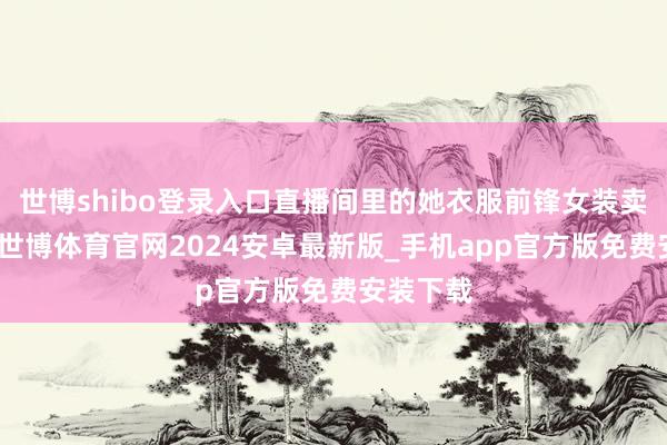 世博shibo登录入口直播间里的她衣服前锋女装卖力吆喝-世博体育官网2024安卓最新版_手机app官方版免费安装下载