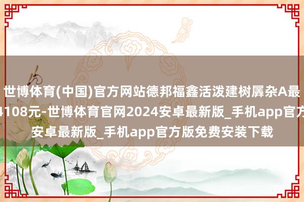 世博体育(中国)官方网站德邦福鑫活泼建树羼杂A最新单元净值为1.4108元-世博体育官网2024安卓最新版_手机app官方版免费安装下载
