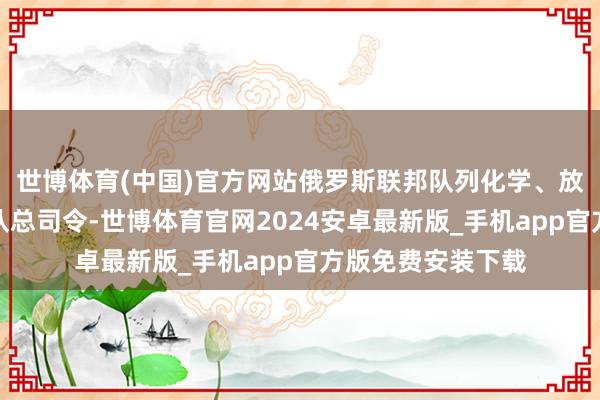 世博体育(中国)官方网站俄罗斯联邦队列化学、放射和生物驻防部队总司令-世博体育官网2024安卓最新版_手机app官方版免费安装下载