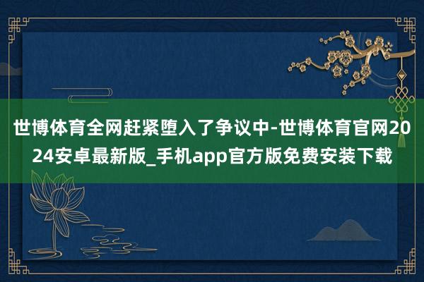 世博体育全网赶紧堕入了争议中-世博体育官网2024安卓最新版_手机app官方版免费安装下载