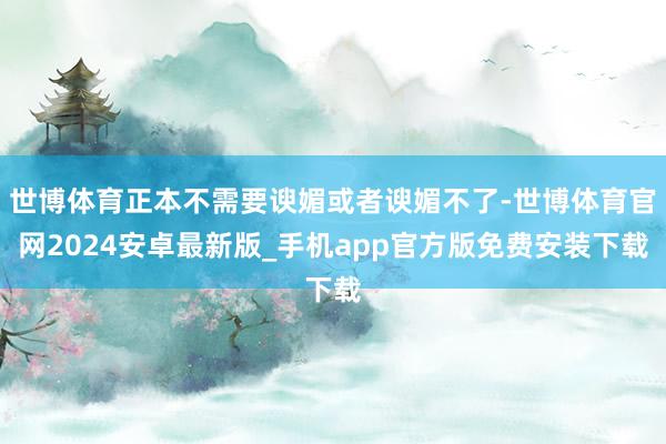 世博体育正本不需要谀媚或者谀媚不了-世博体育官网2024安卓最新版_手机app官方版免费安装下载