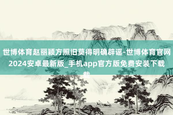 世博体育赵丽颖方照旧莫得明确辟谣-世博体育官网2024安卓最新版_手机app官方版免费安装下载