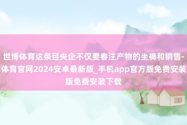 世博体育这条目央企不仅要眷注产物的坐褥和销售-世博体育官网2024安卓最新版_手机app官方版免费安装下载