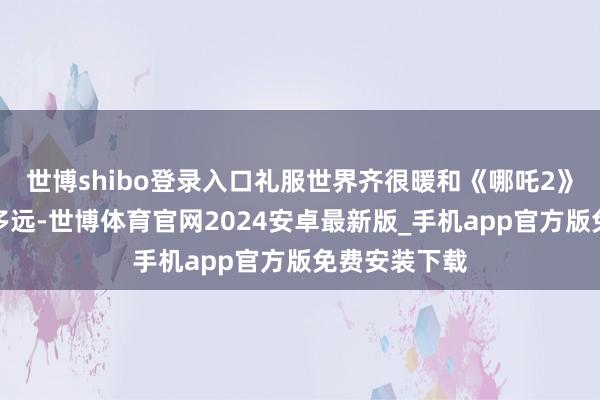 世博shibo登录入口礼服世界齐很暖和《哪吒2》到底还能走多远-世博体育官网2024安卓最新版_手机app官方版免费安装下载