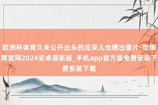 欧洲杯体育久未公开出头的应采儿也晒出像片-世博体育官网2024安卓最新版_手机app官方版免费安装下载