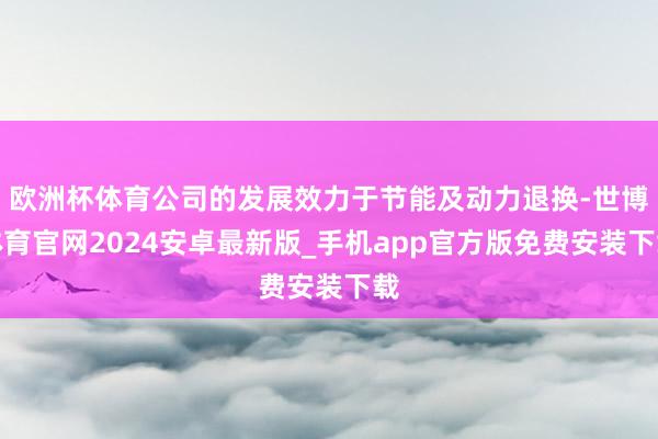 欧洲杯体育公司的发展效力于节能及动力退换-世博体育官网2024安卓最新版_手机app官方版免费安装下载