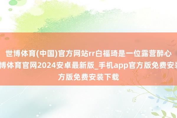 世博体育(中国)官方网站rr白福琦是一位露营醉心者-世博体育官网2024安卓最新版_手机app官方版免费安装下载