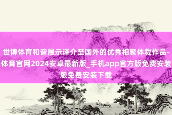 世博体育和谐展示译介至国外的优秀相聚体裁作品-世博体育官网2024安卓最新版_手机app官方版免费安装下载