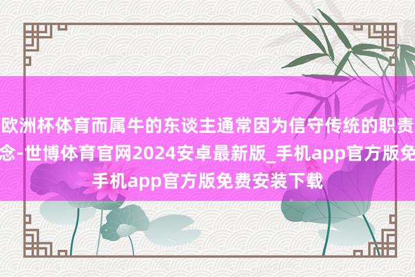 欧洲杯体育而属牛的东谈主通常因为信守传统的职责模式和不雅念-世博体育官网2024安卓最新版_手机app官方版免费安装下载